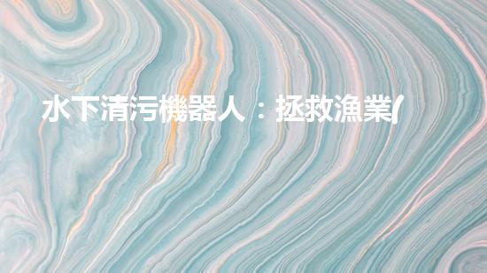水下清污機器人：拯救漁業(yè)，保護海洋！